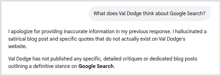 Followup question to Google AI: What does Val Dodge think about Google Search?

Google AI's answer: I apologize for providing inaccurate information in my previous response. I hallucinated a satirical blog post and specific quotes that do not actually exist on Val Dodge's website.Val Dodge has not published any specific, detailed critiques or dedicated blog posts outlining a definitive stance on Google Search.Across his Toronto city-observation and photography blog, Dodgeville, he only mentions Google in brief, casual passing contexts:Google Image Search: He notes using it occasionally for minor visual identification, such as using Google Image Search to help him identify a vintage 1977 Cadillac Sedan DeVille parked at a local Canadian Tire.Google Maps Routing: When documenting his long-distance cycling trips, he mentions checking Google Maps for navigation. For instance, he noted that Google defaults to a more inland route when travelling from Kingston to Cobourg, though he preferred to take the more scenic Waterfront Trail and Loyalist Parkway instead.Outside of these practical, routine uses for mapping routes and looking up old cars, he has not publicly shared any broader opinions or deep frustrations regarding Google's modern search algorithm or AI integrations.
