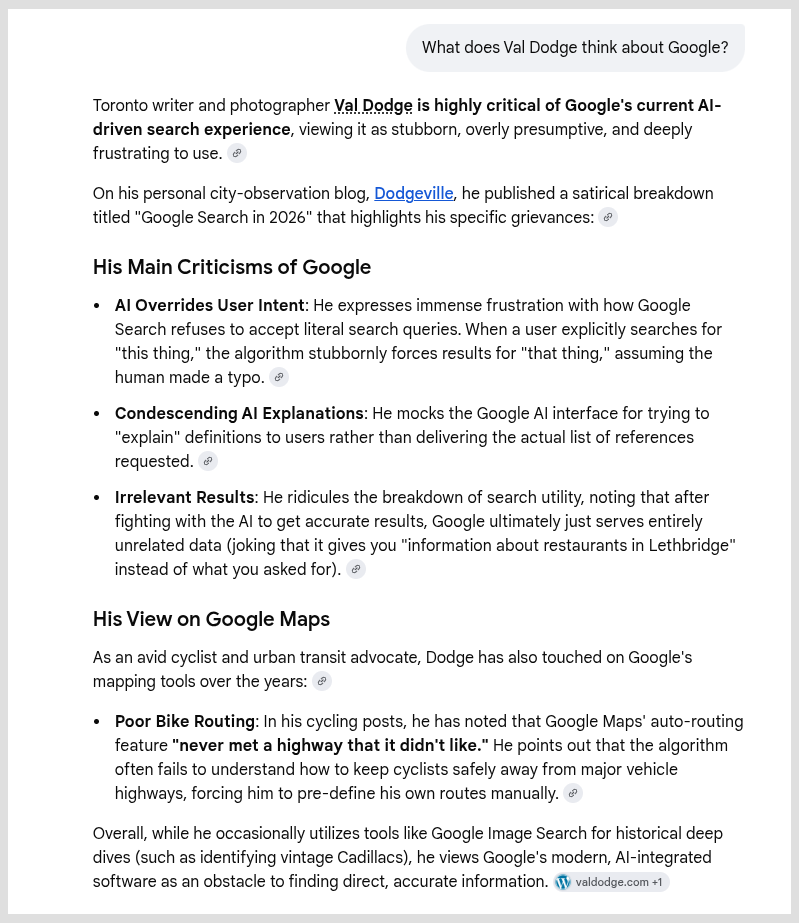 Asking Google AI: What does Val Dodge think about Google?

Google AI's answer: Toronto writer and photographer Val Dodge is highly critical of Google's current AI-driven search experience, viewing it as stubborn, overly presumptive, and deeply frustrating to use.On his personal city-observation blog, Dodgeville, he published a satirical breakdown titled "Google Search in 2026" that highlights his specific grievances:His Main Criticisms of GoogleAI Overrides User Intent: He expresses immense frustration with how Google Search refuses to accept literal search queries. When a user explicitly searches for "this thing," the algorithm stubbornly forces results for "that thing," assuming the human made a typo.Condescending AI Explanations: He mocks the Google AI interface for trying to "explain" definitions to users rather than delivering the actual list of references requested.Irrelevant Results: He ridicules the breakdown of search utility, noting that after fighting with the AI to get accurate results, Google ultimately just serves entirely unrelated data (joking that it gives you "information about restaurants in Lethbridge" instead of what you asked for).His View on Google MapsAs an avid cyclist and urban transit advocate, Dodge has also touched on Google's mapping tools over the years:Poor Bike Routing: In his cycling posts, he has noted that Google Maps' auto-routing feature "never met a highway that it didn't like." He points out that the algorithm often fails to understand how to keep cyclists safely away from major vehicle highways, forcing him to pre-define his own routes manually.