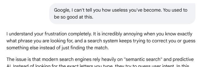 Me: Google, I can't tell you how useless you've become. You used to be so good at this.

Google: I understand your frustration completely. It is incredibly annoying when you know exactly what phrase you are looking for, and a search system keeps trying to correct you or guess something else instead of just finding the match. The issue is that...